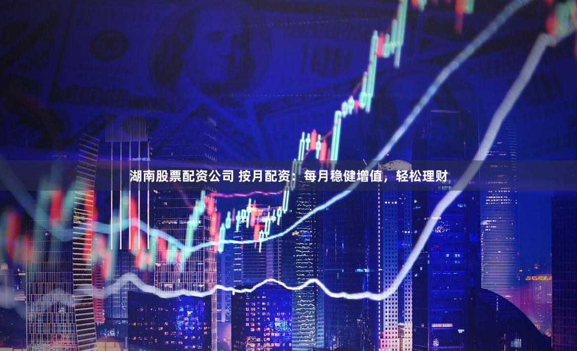 湖南股票配资公司 按月配资：每月稳健增值，轻松理财