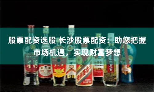 股票配资选股 长沙股票配资：助您把握市场机遇，实现财富梦想