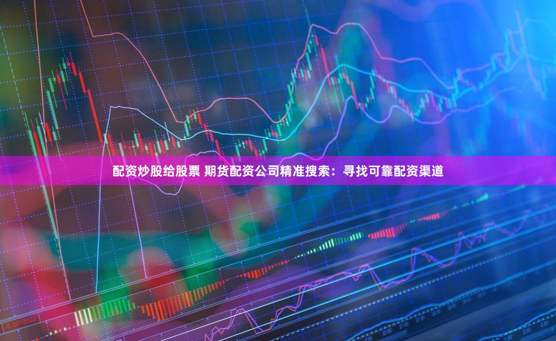 配资炒股给股票 期货配资公司精准搜索：寻找可靠配资渠道
