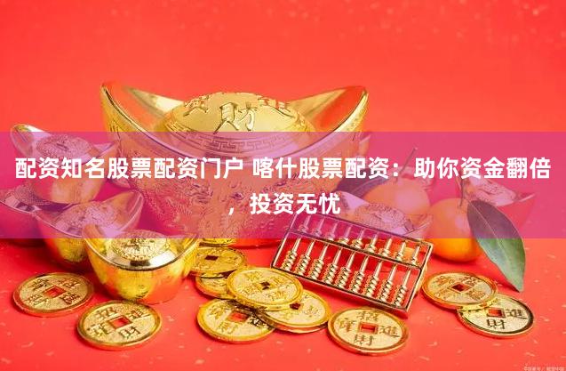 配资知名股票配资门户 喀什股票配资：助你资金翻倍，投资无忧