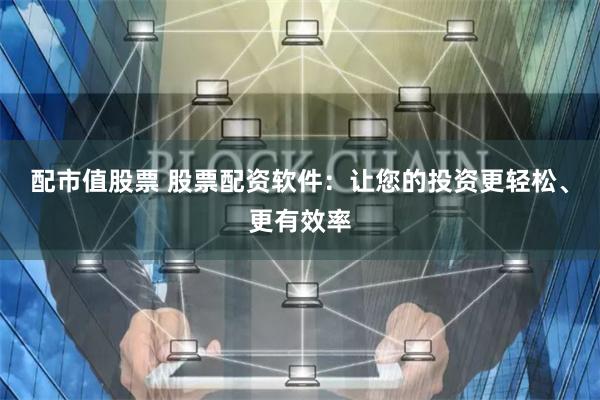 配市值股票 股票配资软件：让您的投资更轻松、更有效率