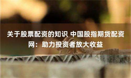 关于股票配资的知识 中国股指期货配资网：助力投资者放大收益