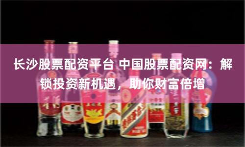 长沙股票配资平台 中国股票配资网：解锁投资新机遇，助你财富倍增