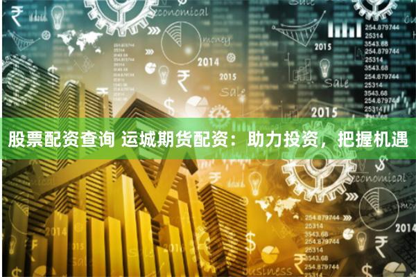 股票配资查询 运城期货配资：助力投资，把握机遇