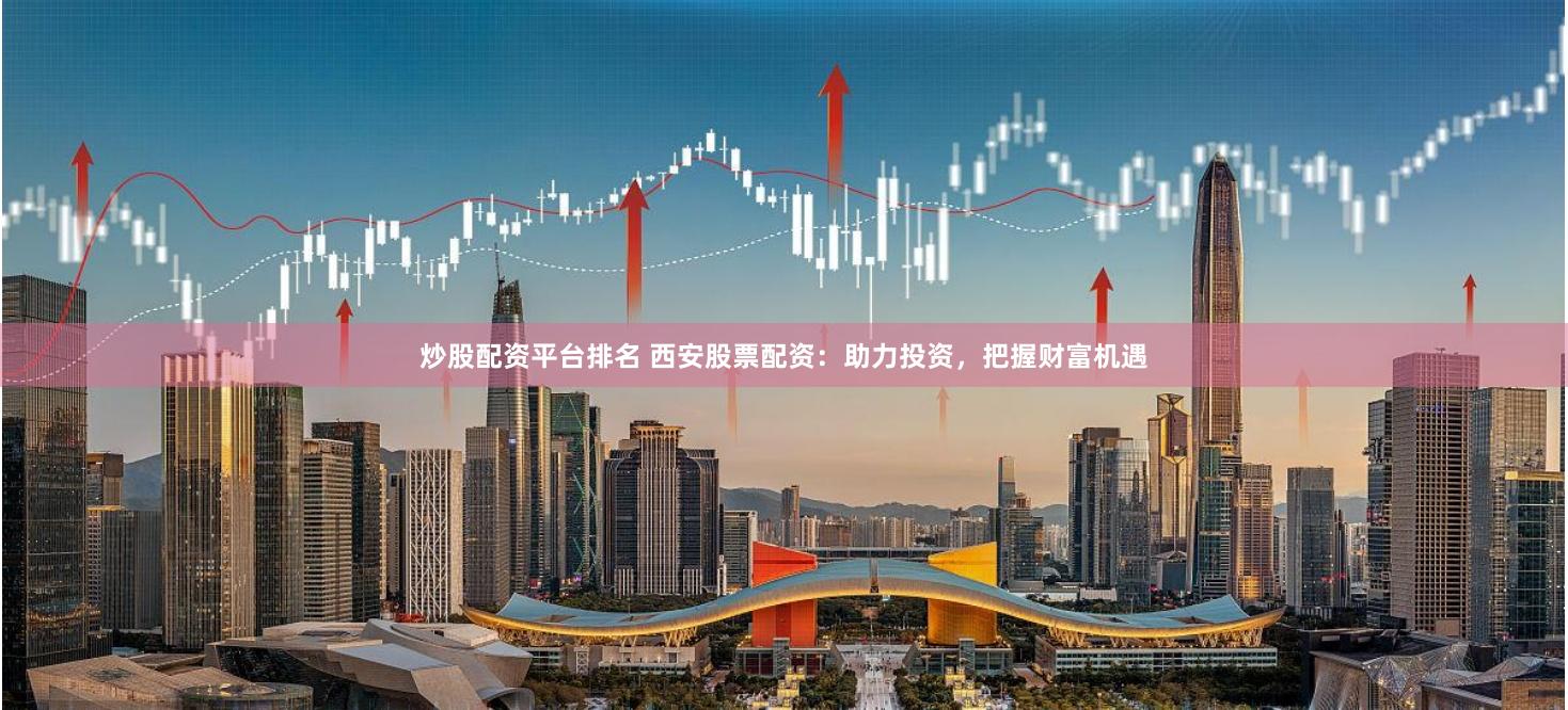 炒股配资平台排名 西安股票配资：助力投资，把握财富机遇