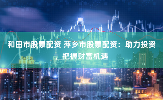 和田市股票配资 萍乡市股票配资：助力投资，把握财富机遇